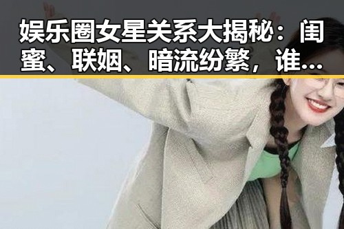 娱乐圈女星关系大揭秘:闺蜜、联姻、暗流纷繁,谁才是幕后赢家?